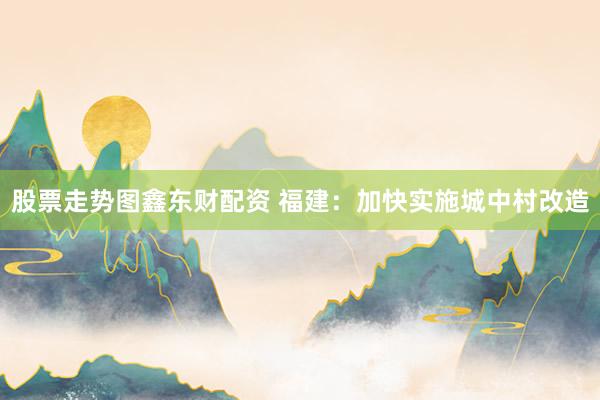 股票走势图鑫东财配资 福建：加快实施城中村改造