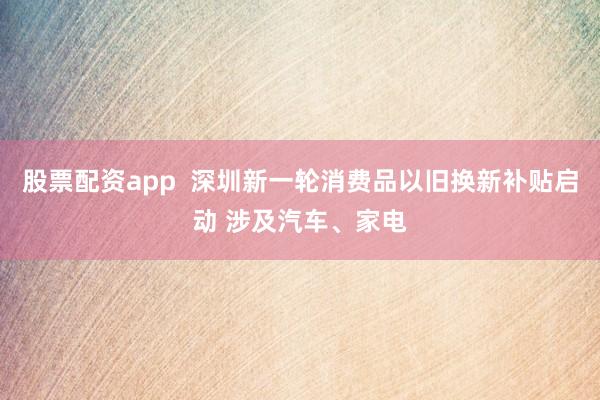 股票配资app  深圳新一轮消费品以旧换新补贴启动 涉及汽车、家电