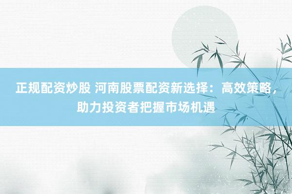 正规配资炒股 河南股票配资新选择：高效策略，助力投资者把握市场机遇