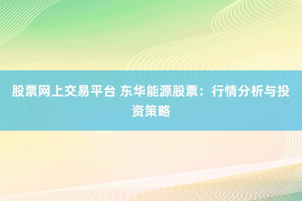 股票网上交易平台 东华能源股票：行情分析与投资策略