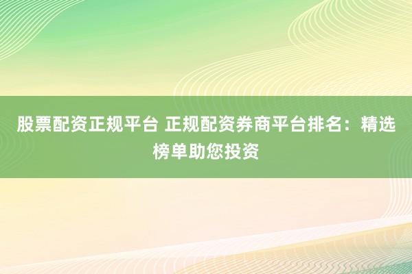 股票配资正规平台 正规配资券商平台排名：精选榜单助您投资
