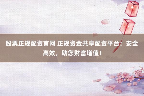股票正规配资官网 正规资金共享配资平台：安全高效，助您财富增值！