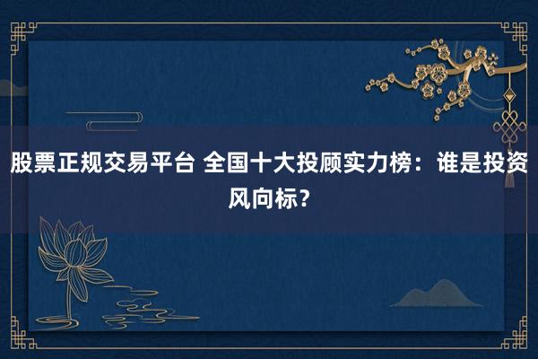 股票正规交易平台 全国十大投顾实力榜：谁是投资风向标？