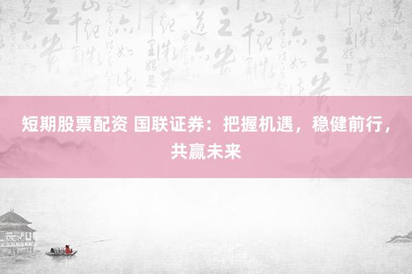 短期股票配资 国联证券：把握机遇，稳健前行，共赢未来