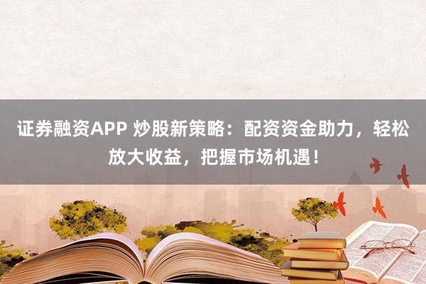 证券融资APP 炒股新策略：配资资金助力，轻松放大收益，把握市场机遇！