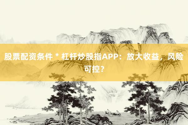 股票配资条件 * 杠杆炒股指APP：放大收益，风险可控？