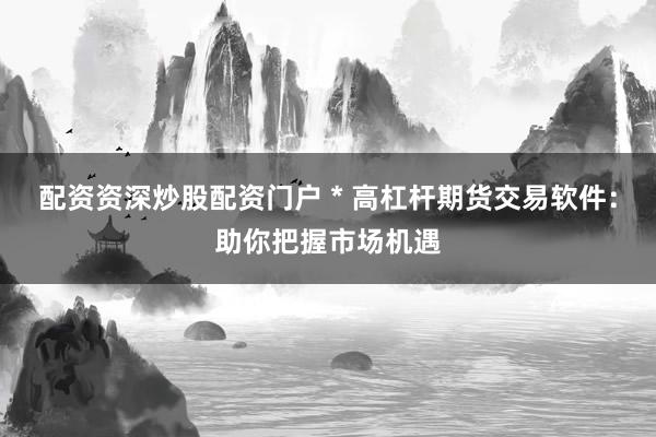 配资资深炒股配资门户 * 高杠杆期货交易软件：助你把握市场机遇