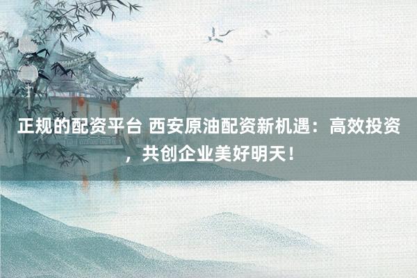 正规的配资平台 西安原油配资新机遇：高效投资，共创企业美好明天！