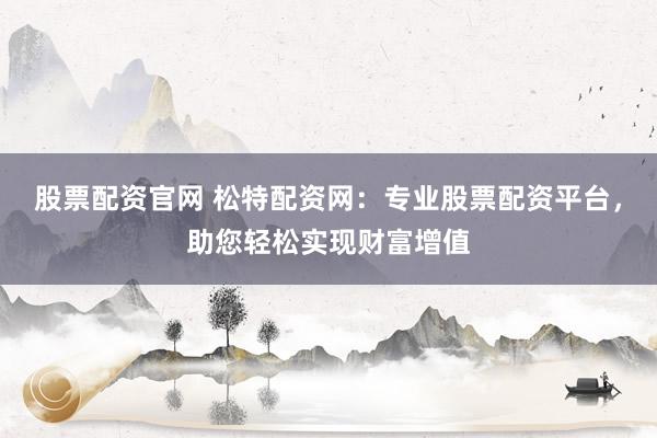 股票配资官网 松特配资网：专业股票配资平台，助您轻松实现财富增值
