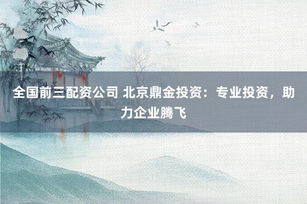 全国前三配资公司 北京鼎金投资：专业投资，助力企业腾飞
