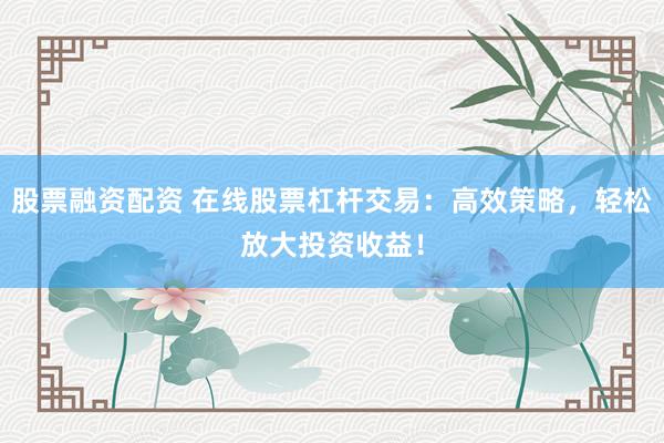 股票融资配资 在线股票杠杆交易：高效策略，轻松放大投资收益！
