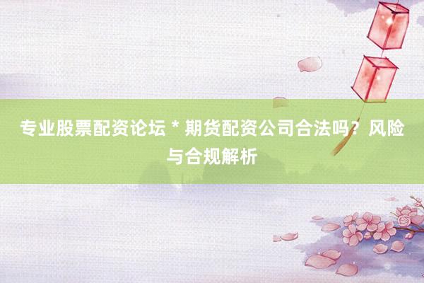 专业股票配资论坛 * 期货配资公司合法吗？风险与合规解析