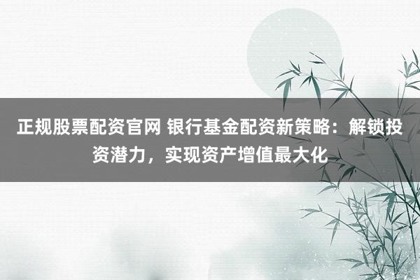 正规股票配资官网 银行基金配资新策略：解锁投资潜力，实现资产增值最大化