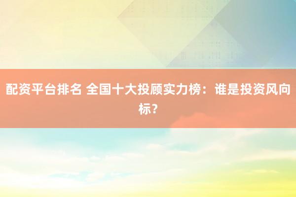 配资平台排名 全国十大投顾实力榜：谁是投资风向标？