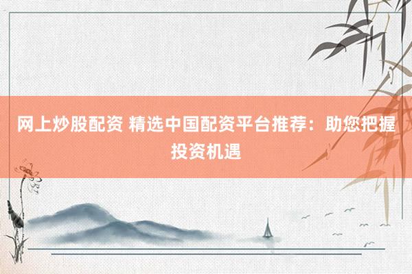 网上炒股配资 精选中国配资平台推荐：助您把握投资机遇
