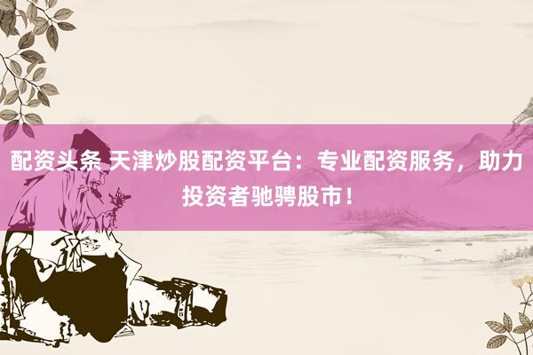 配资头条 天津炒股配资平台：专业配资服务，助力投资者驰骋股市！