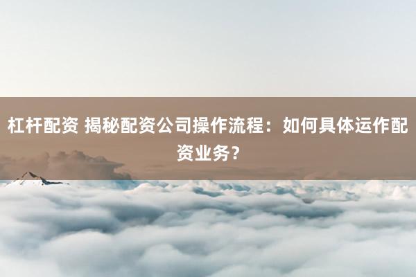 杠杆配资 揭秘配资公司操作流程：如何具体运作配资业务？