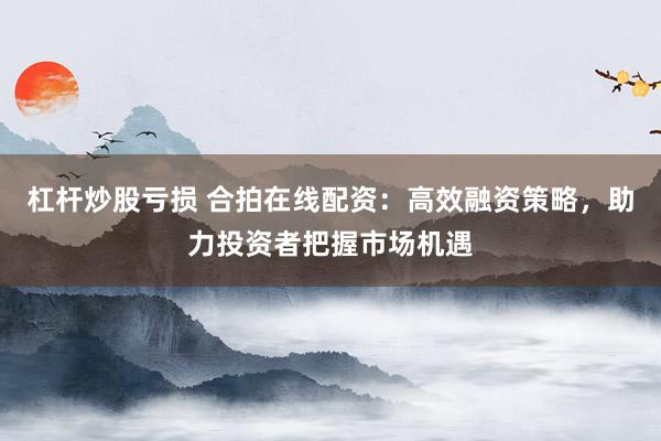 杠杆炒股亏损 合拍在线配资：高效融资策略，助力投资者把握市场机遇