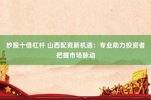 炒股十倍杠杆 山西配资新机遇：专业助力投资者把握市场脉动