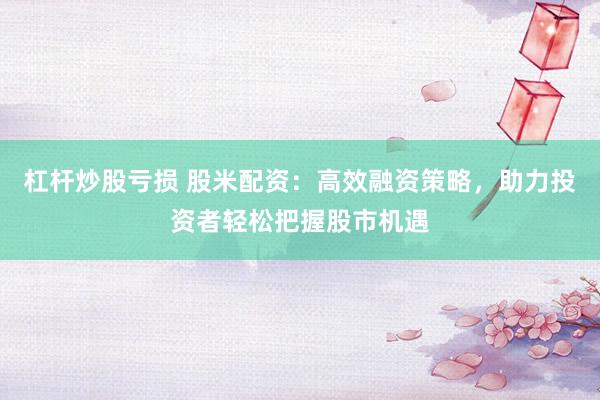杠杆炒股亏损 股米配资：高效融资策略，助力投资者轻松把握股市机遇