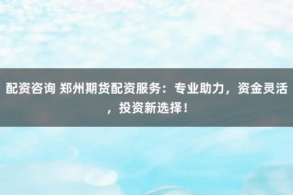 配资咨询 郑州期货配资服务：专业助力，资金灵活，投资新选择！