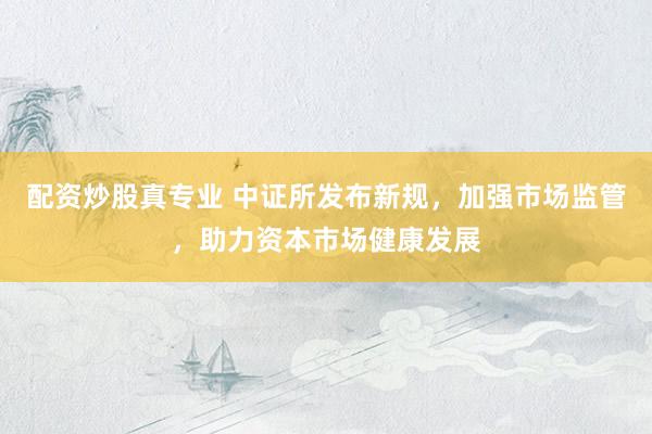 配资炒股真专业 中证所发布新规，加强市场监管，助力资本市场健康发展