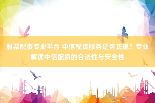股票配资专业平台 中信配资服务是否正规？专业解读中信配资的合法性与安全性