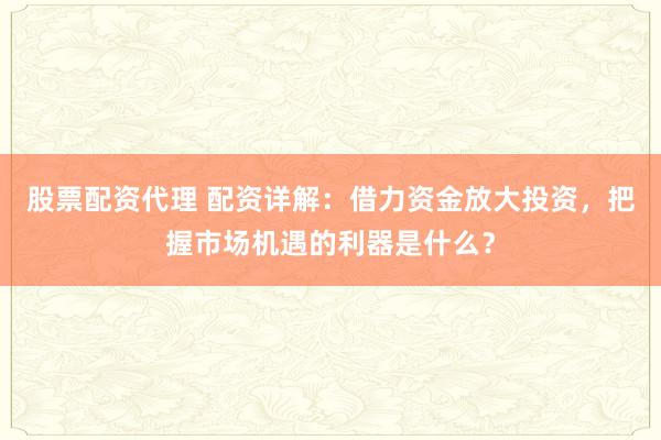 股票配资代理 配资详解：借力资金放大投资，把握市场机遇的利器是什么？