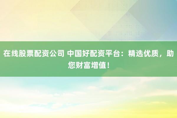 在线股票配资公司 中国好配资平台：精选优质，助您财富增值！