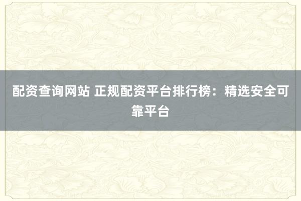 配资查询网站 正规配资平台排行榜：精选安全可靠平台