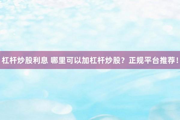 杠杆炒股利息 哪里可以加杠杆炒股？正规平台推荐！