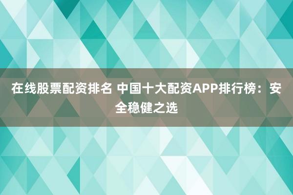 在线股票配资排名 中国十大配资APP排行榜：安全稳健之选