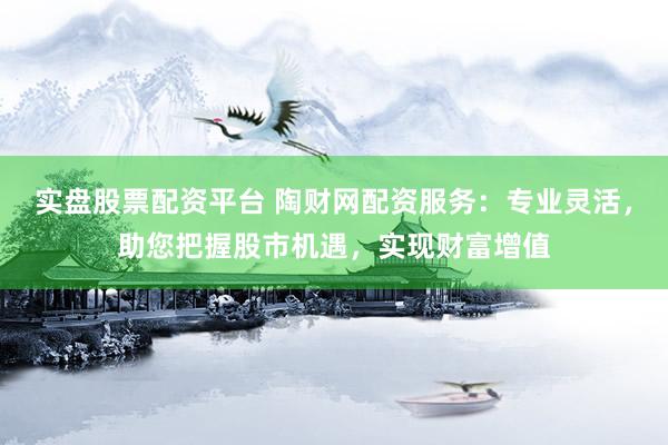 实盘股票配资平台 陶财网配资服务：专业灵活，助您把握股市机遇，实现财富增值