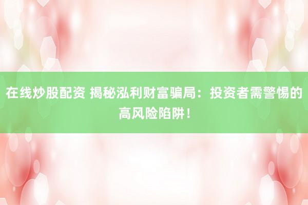 在线炒股配资 揭秘泓利财富骗局：投资者需警惕的高风险陷阱！