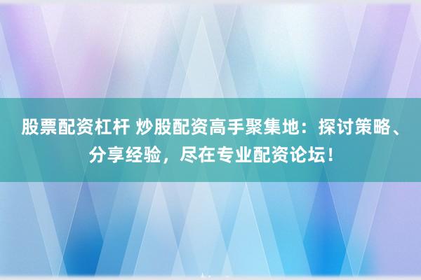股票配资杠杆 炒股配资高手聚集地：探讨策略、分享经验，尽在专业配资论坛！