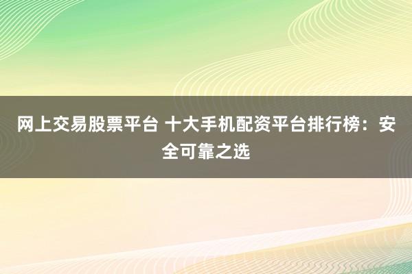 网上交易股票平台 十大手机配资平台排行榜：安全可靠之选