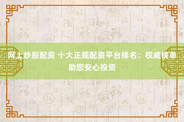 网上炒股配资 十大正规配资平台排名：权威榜单助您安心投资