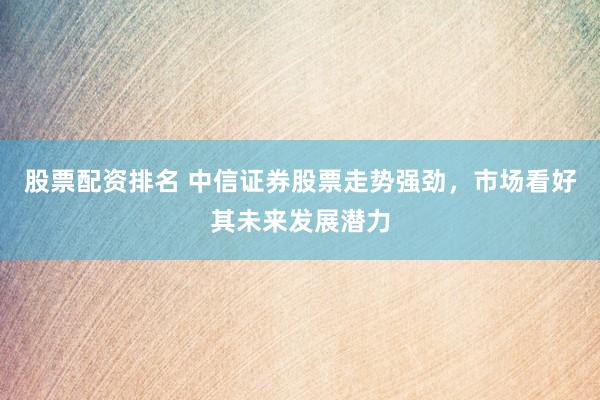 股票配资排名 中信证券股票走势强劲，市场看好其未来发展潜力