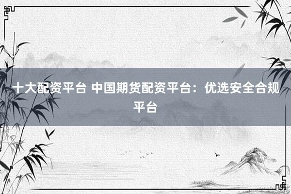 十大配资平台 中国期货配资平台：优选安全合规平台