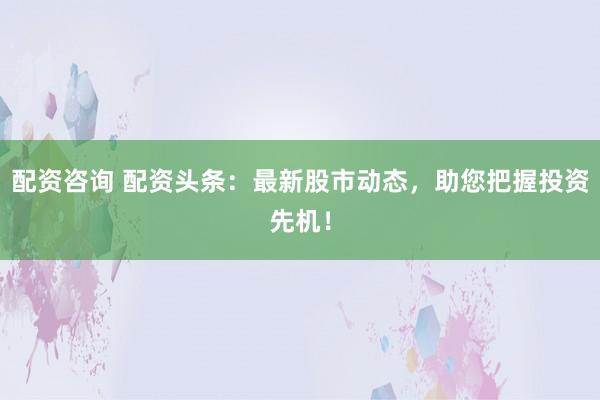 配资咨询 配资头条：最新股市动态，助您把握投资先机！