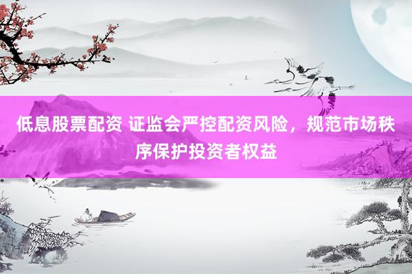 低息股票配资 证监会严控配资风险，规范市场秩序保护投资者权益