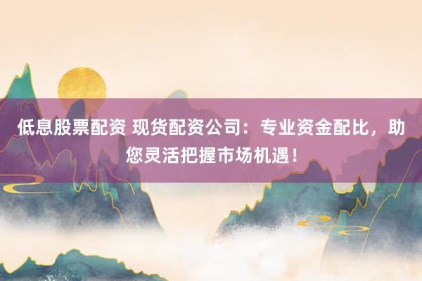 低息股票配资 现货配资公司：专业资金配比，助您灵活把握市场机遇！