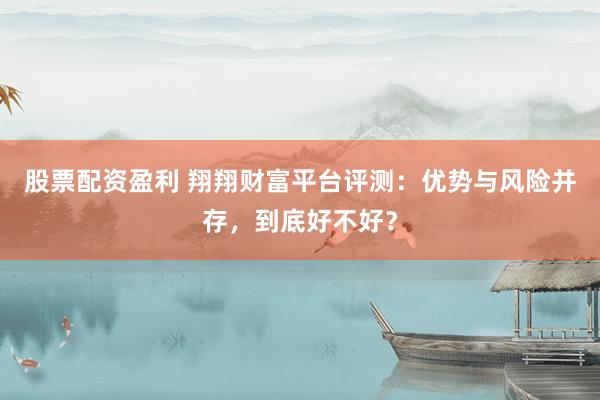 股票配资盈利 翔翔财富平台评测：优势与风险并存，到底好不好？