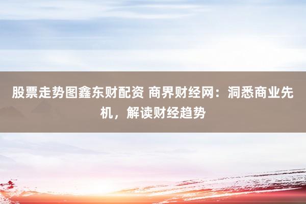 股票走势图鑫东财配资 商界财经网：洞悉商业先机，解读财经趋势