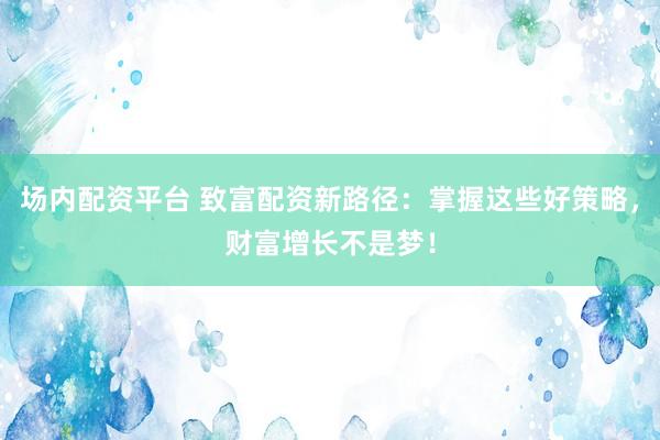 场内配资平台 致富配资新路径：掌握这些好策略，财富增长不是梦！