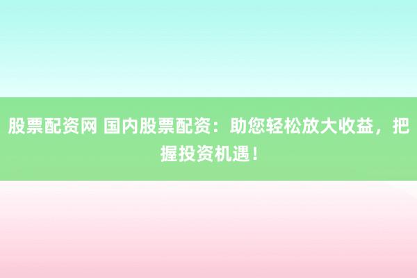 股票配资网 国内股票配资：助您轻松放大收益，把握投资机遇！