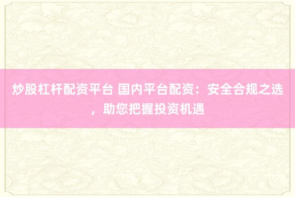 炒股杠杆配资平台 国内平台配资：安全合规之选，助您把握投资机遇