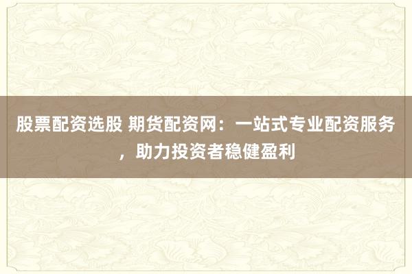 股票配资选股 期货配资网：一站式专业配资服务，助力投资者稳健盈利