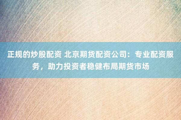 正规的炒股配资 北京期货配资公司：专业配资服务，助力投资者稳健布局期货市场