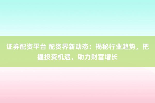 证券配资平台 配资界新动态：揭秘行业趋势，把握投资机遇，助力财富增长